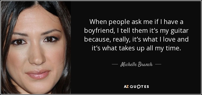 When people ask me if I have a boyfriend, I tell them it’s my guitar because, really, it’s what I love and it’s what takes up all my time. - Michelle Branch