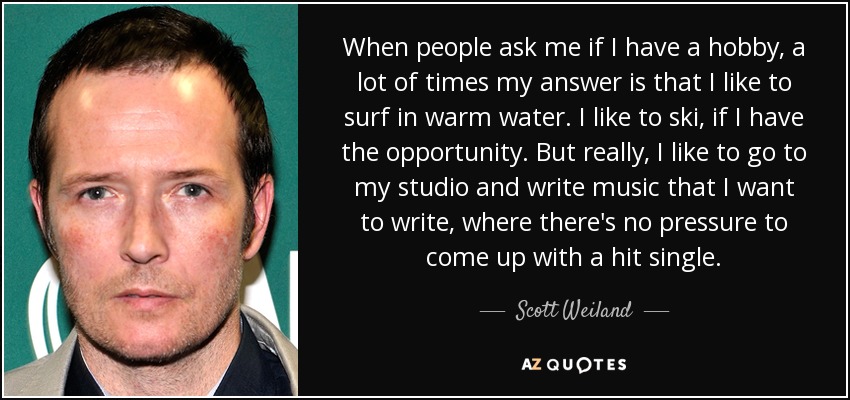 When people ask me if I have a hobby, a lot of times my answer is that I like to surf in warm water. I like to ski, if I have the opportunity. But really, I like to go to my studio and write music that I want to write, where there's no pressure to come up with a hit single. - Scott Weiland