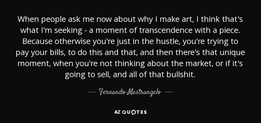 When people ask me now about why I make art, I think that's what I'm seeking - a moment of transcendence with a piece. Because otherwise you're just in the hustle, you're trying to pay your bills, to do this and that, and then there's that unique moment, when you're not thinking about the market, or if it's going to sell, and all of that bullshit. - Fernando Mastrangelo