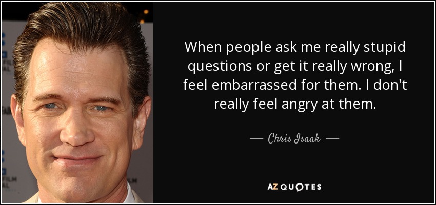 When people ask me really stupid questions or get it really wrong, I feel embarrassed for them. I don't really feel angry at them. - Chris Isaak