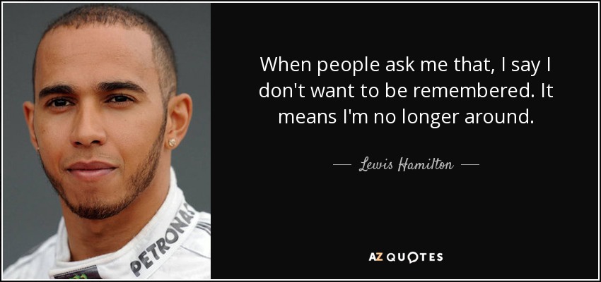 When people ask me that, I say I don't want to be remembered. It means I'm no longer around. - Lewis Hamilton