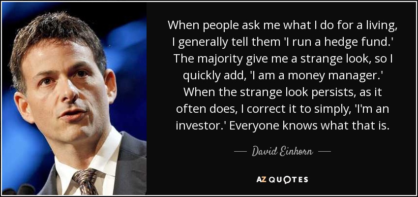 When people ask me what I do for a living, I generally tell them 'I run a hedge fund.' The majority give me a strange look, so I quickly add, 'I am a money manager.' When the strange look persists, as it often does, I correct it to simply, 'I'm an investor.' Everyone knows what that is. - David Einhorn