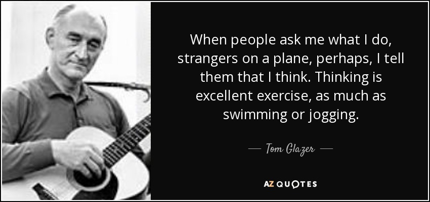 When people ask me what I do, strangers on a plane, perhaps, I tell them that I think. Thinking is excellent exercise, as much as swimming or jogging. - Tom Glazer