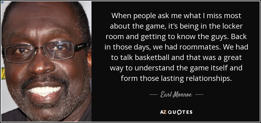 When people ask me what I miss most about the game, it's being in the locker room and getting to know the guys. Back in those days, we had roommates. We had to talk basketball and that was a great way to understand the game itself and form those lasting relationships. - Earl Monroe