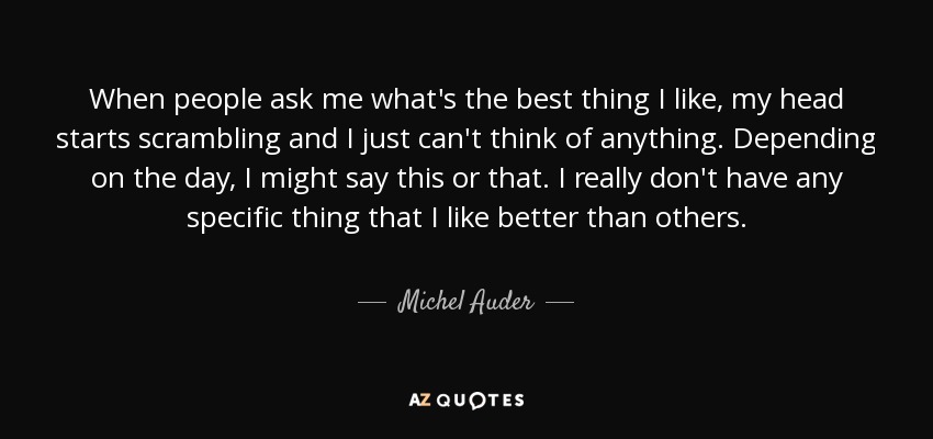 When people ask me what's the best thing I like, my head starts scrambling and I just can't think of anything. Depending on the day, I might say this or that. I really don't have any specific thing that I like better than others. - Michel Auder
