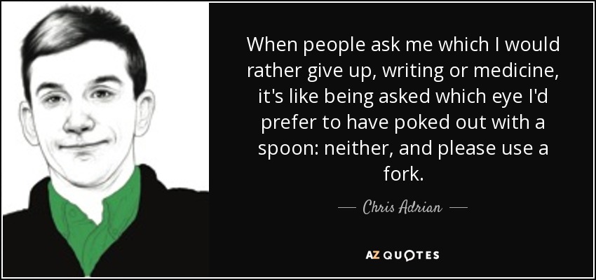 When people ask me which I would rather give up, writing or medicine, it's like being asked which eye I'd prefer to have poked out with a spoon: neither, and please use a fork. - Chris Adrian