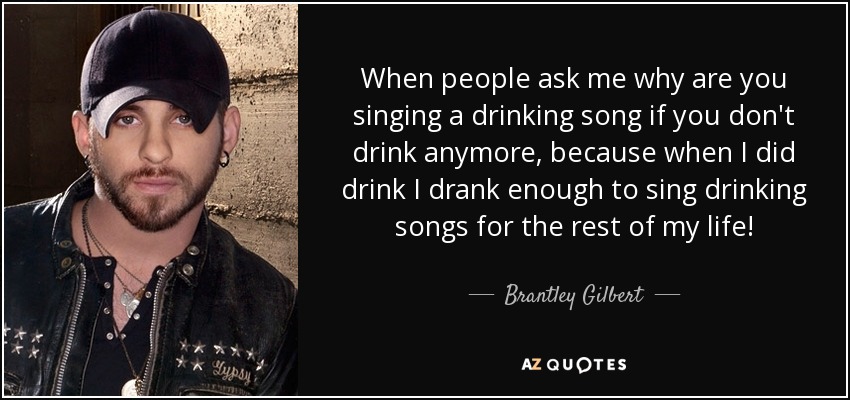 When people ask me why are you singing a drinking song if you don't drink anymore, because when I did drink I drank enough to sing drinking songs for the rest of my life! - Brantley Gilbert