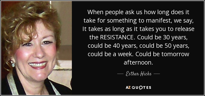 When people ask us how long does it take for something to manifest, we say, It takes as long as it takes you to release the RESISTANCE. Could be 30 years, could be 40 years, could be 50 years, could be a week. Could be tomorrow afternoon. - Esther Hicks