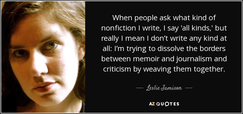 When people ask what kind of nonfiction I write, I say 'all kinds,' but really I mean I don’t write any kind at all: I’m trying to dissolve the borders between memoir and journalism and criticism by weaving them together. - Leslie Jamison