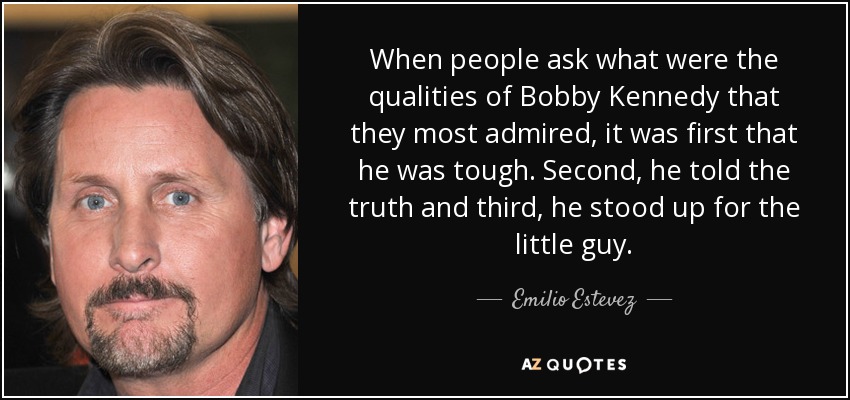 When people ask what were the qualities of Bobby Kennedy that they most admired, it was first that he was tough. Second, he told the truth and third, he stood up for the little guy. - Emilio Estevez