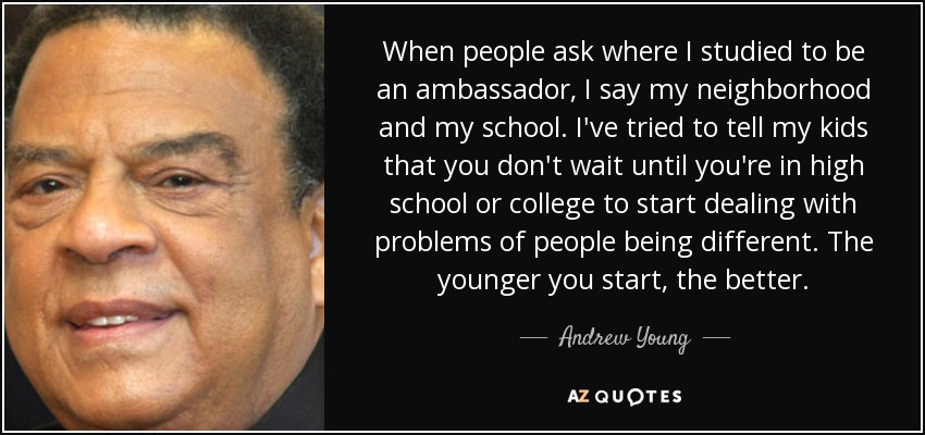 When people ask where I studied to be an ambassador, I say my neighborhood and my school. I've tried to tell my kids that you don't wait until you're in high school or college to start dealing with problems of people being different. The younger you start, the better. - Andrew Young