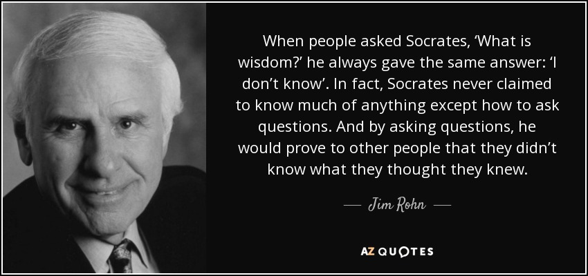 When people asked Socrates, ‘What is wisdom?’ he always gave the same answer: ‘I don’t know’. In fact, Socrates never claimed to know much of anything except how to ask questions. And by asking questions, he would prove to other people that they didn’t know what they thought they knew. - Jim Rohn