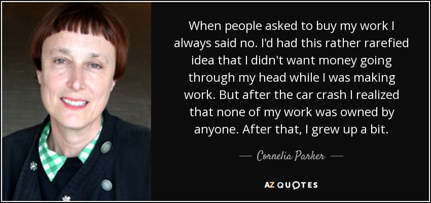 When people asked to buy my work I always said no. I'd had this rather rarefied idea that I didn't want money going through my head while I was making work. But after the car crash I realized that none of my work was owned by anyone. After that, I grew up a bit. - Cornelia Parker