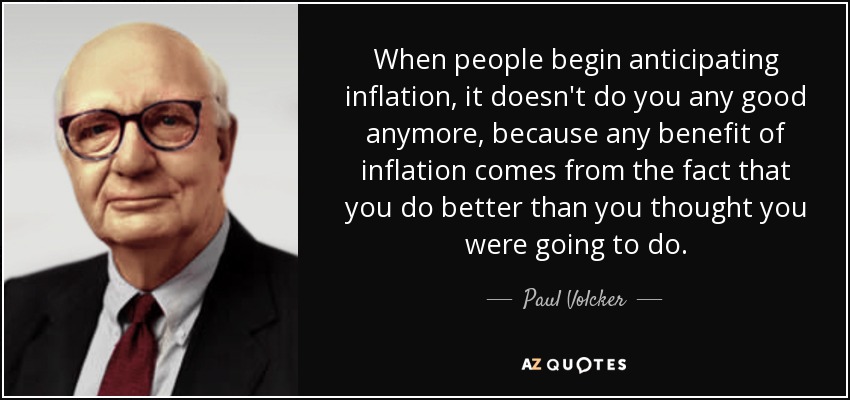 When people begin anticipating inflation, it doesn't do you any good anymore, because any benefit of inflation comes from the fact that you do better than you thought you were going to do. - Paul Volcker