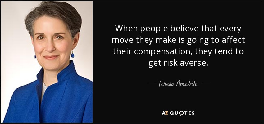 When people believe that every move they make is going to affect their compensation, they tend to get risk averse. - Teresa Amabile