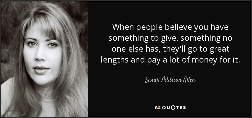 When people believe you have something to give, something no one else has, they'll go to great lengths and pay a lot of money for it. - Sarah Addison Allen