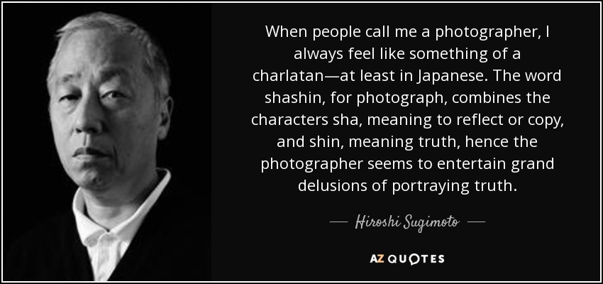 When people call me a photographer, I always feel like something of a charlatan—at least in Japanese. The word shashin, for photograph, combines the characters sha, meaning to reflect or copy, and shin, meaning truth, hence the photographer seems to entertain grand delusions of portraying truth. - Hiroshi Sugimoto