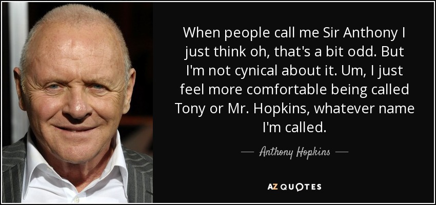 When people call me Sir Anthony I just think oh, that's a bit odd. But I'm not cynical about it. Um, I just feel more comfortable being called Tony or Mr. Hopkins, whatever name I'm called. - Anthony Hopkins