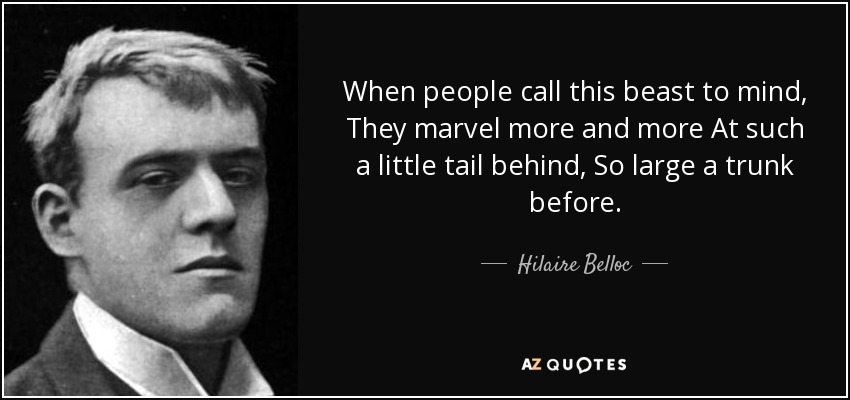 When people call this beast to mind, They marvel more and more At such a little tail behind, So large a trunk before. - Hilaire Belloc