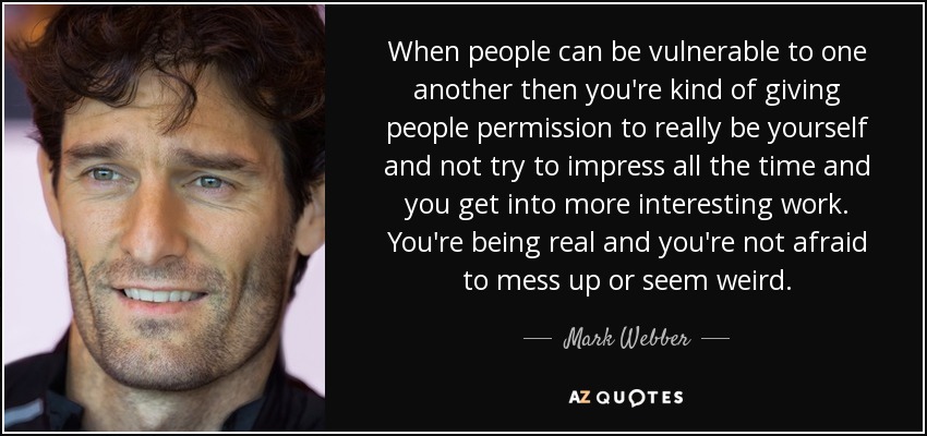 When people can be vulnerable to one another then you're kind of giving people permission to really be yourself and not try to impress all the time and you get into more interesting work. You're being real and you're not afraid to mess up or seem weird. - Mark Webber