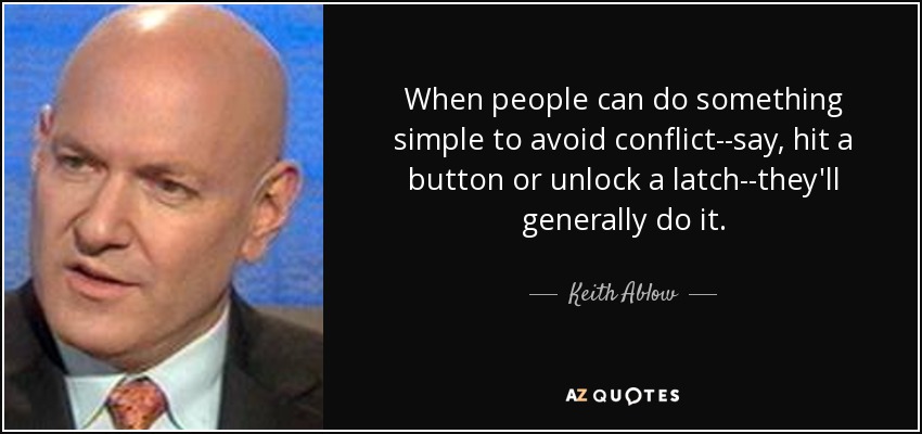 When people can do something simple to avoid conflict--say, hit a button or unlock a latch--they'll generally do it. - Keith Ablow