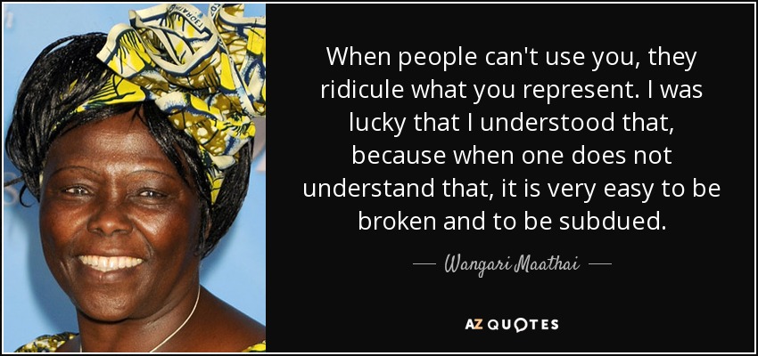 When people can't use you, they ridicule what you represent. I was lucky that I understood that, because when one does not understand that, it is very easy to be broken and to be subdued. - Wangari Maathai