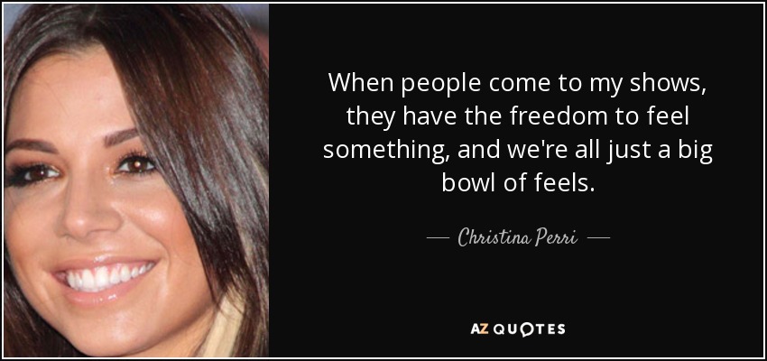 When people come to my shows, they have the freedom to feel something, and we're all just a big bowl of feels. - Christina Perri