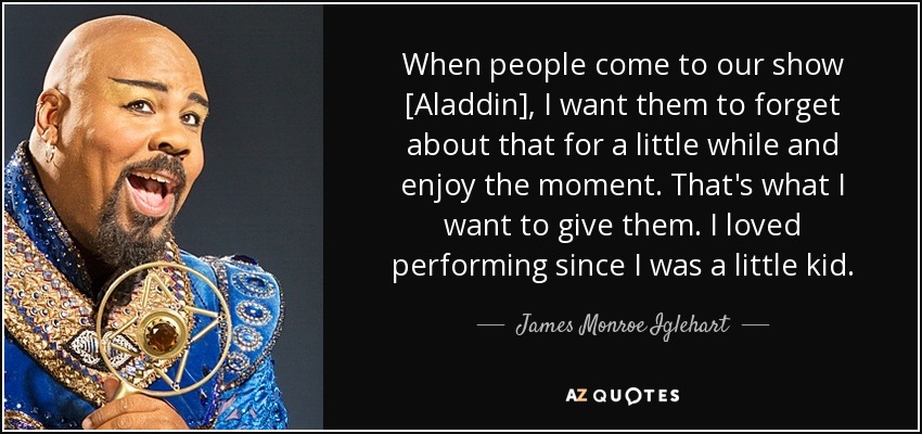 When people come to our show [Aladdin], I want them to forget about that for a little while and enjoy the moment. That's what I want to give them. I loved performing since I was a little kid. - James Monroe Iglehart