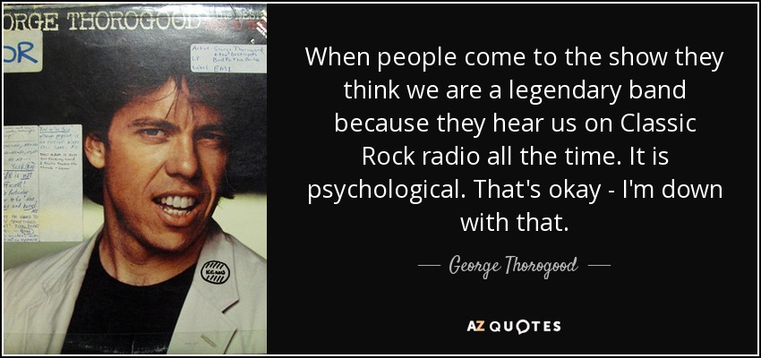 When people come to the show they think we are a legendary band because they hear us on Classic Rock radio all the time. It is psychological. That's okay - I'm down with that. - George Thorogood