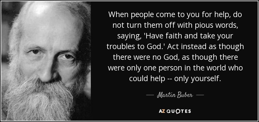 When people come to you for help, do not turn them off with pious words, saying, 'Have faith and take your troubles to God.' Act instead as though there were no God, as though there were only one person in the world who could help -- only yourself. - Martin Buber