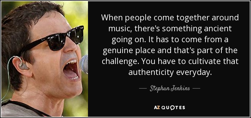 When people come together around music, there's something ancient going on. It has to come from a genuine place and that's part of the challenge. You have to cultivate that authenticity everyday. - Stephan Jenkins