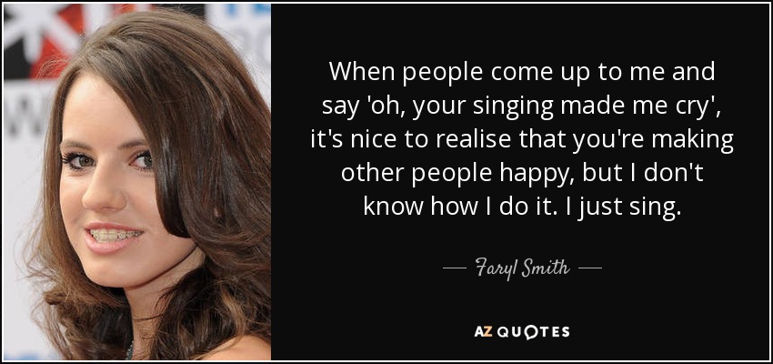 When people come up to me and say 'oh, your singing made me cry', it's nice to realise that you're making other people happy, but I don't know how I do it. I just sing. - Faryl Smith