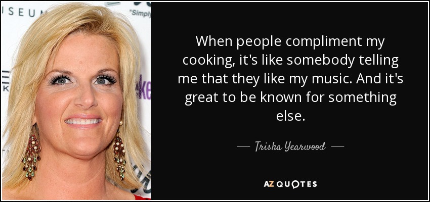 When people compliment my cooking, it's like somebody telling me that they like my music. And it's great to be known for something else. - Trisha Yearwood