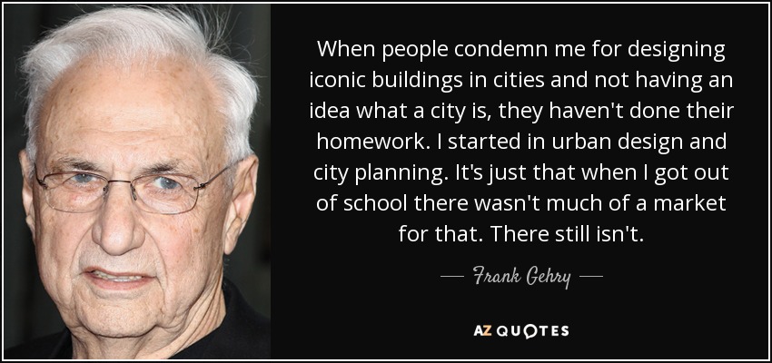 When people condemn me for designing iconic buildings in cities and not having an idea what a city is, they haven't done their homework. I started in urban design and city planning. It's just that when I got out of school there wasn't much of a market for that. There still isn't. - Frank Gehry