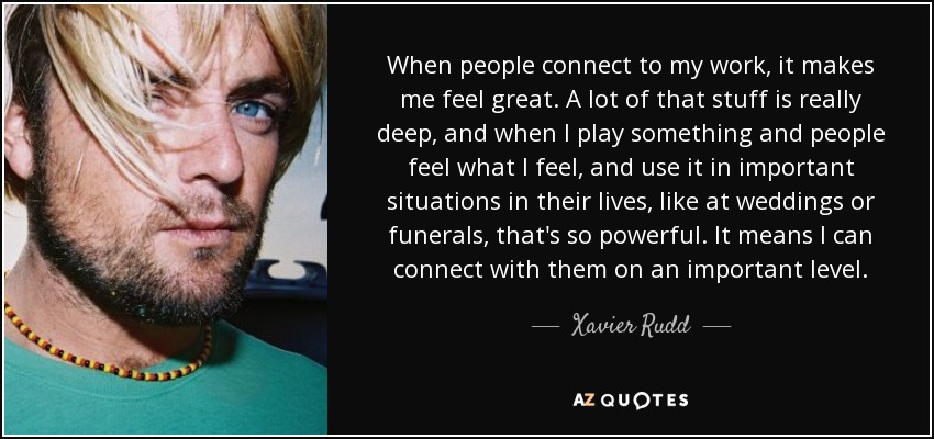 When people connect to my work, it makes me feel great. A lot of that stuff is really deep, and when I play something and people feel what I feel, and use it in important situations in their lives, like at weddings or funerals, that's so powerful. It means I can connect with them on an important level. - Xavier Rudd