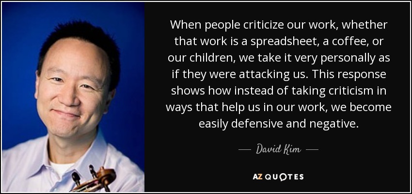 When people criticize our work, whether that work is a spreadsheet, a coffee, or our children, we take it very personally as if they were attacking us. This response shows how instead of taking criticism in ways that help us in our work, we become easily defensive and negative. - David Kim