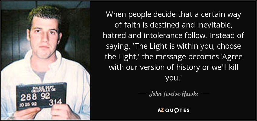When people decide that a certain way of faith is destined and inevitable, hatred and intolerance follow. Instead of saying, 'The Light is within you, choose the Light,' the message becomes 'Agree with our version of history or we'll kill you.' - John Twelve Hawks