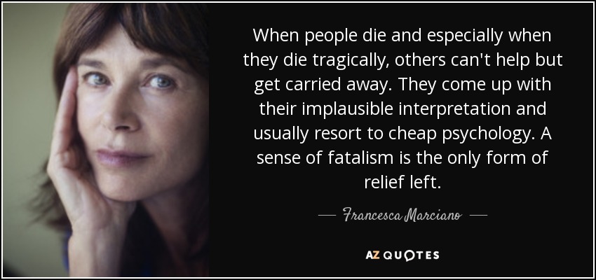 When people die and especially when they die tragically, others can't help but get carried away. They come up with their implausible interpretation and usually resort to cheap psychology. A sense of fatalism is the only form of relief left. - Francesca Marciano