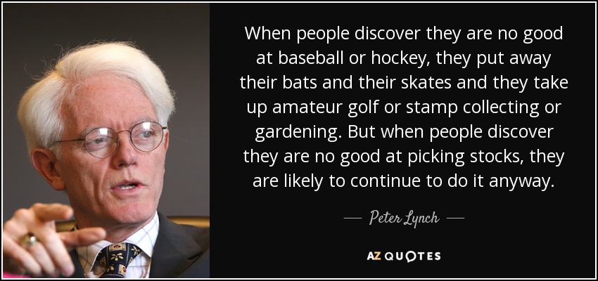 When people discover they are no good at baseball or hockey, they put away their bats and their skates and they take up amateur golf or stamp collecting or gardening. But when people discover they are no good at picking stocks, they are likely to continue to do it anyway. - Peter Lynch
