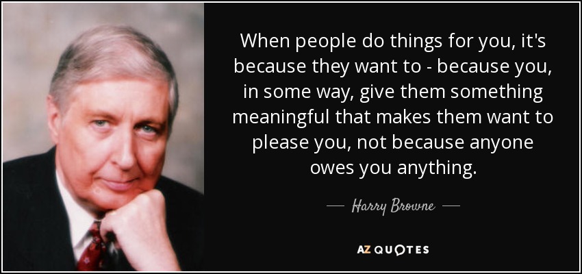 When people do things for you, it's because they want to - because you, in some way, give them something meaningful that makes them want to please you, not because anyone owes you anything. - Harry Browne