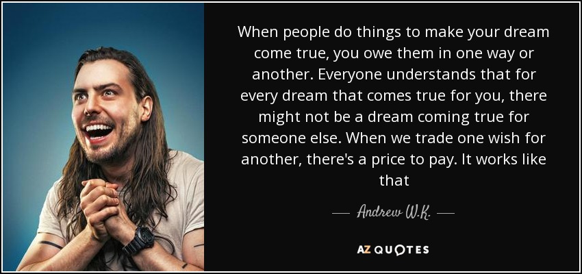 When people do things to make your dream come true, you owe them in one way or another. Everyone understands that for every dream that comes true for you, there might not be a dream coming true for someone else. When we trade one wish for another, there's a price to pay. It works like that - Andrew W.K.