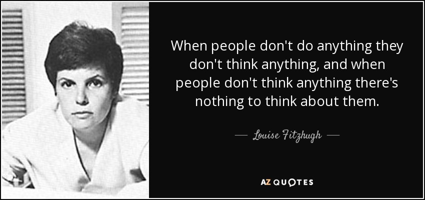 When people don't do anything they don't think anything, and when people don't think anything there's nothing to think about them. - Louise Fitzhugh