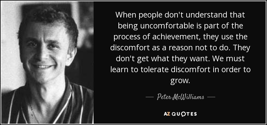 When people don't understand that being uncomfortable is part of the process of achievement, they use the discomfort as a reason not to do. They don't get what they want. We must learn to tolerate discomfort in order to grow. - Peter McWilliams