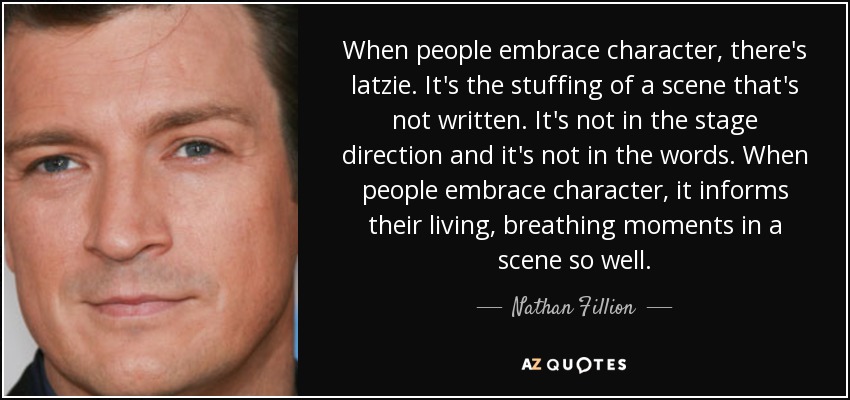 When people embrace character, there's latzie. It's the stuffing of a scene that's not written. It's not in the stage direction and it's not in the words. When people embrace character, it informs their living, breathing moments in a scene so well. - Nathan Fillion
