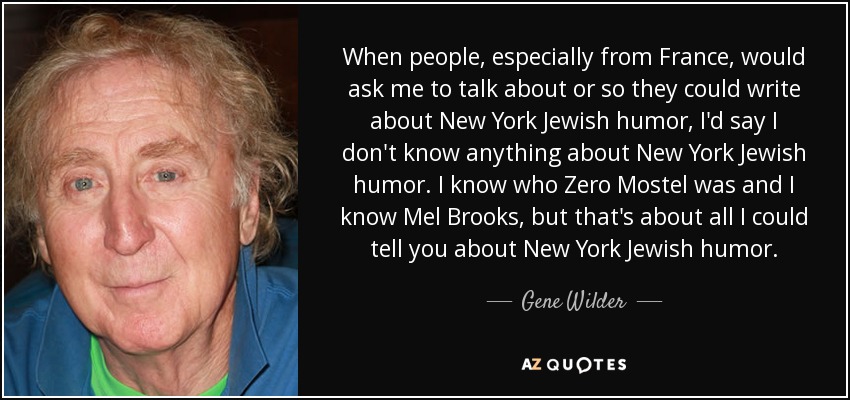 When people, especially from France, would ask me to talk about or so they could write about New York Jewish humor, I'd say I don't know anything about New York Jewish humor. I know who Zero Mostel was and I know Mel Brooks, but that's about all I could tell you about New York Jewish humor. - Gene Wilder