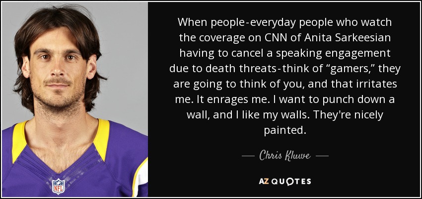 When people - everyday people who watch the coverage on CNN of Anita Sarkeesian having to cancel a speaking engagement due to death threats - think of “gamers,” they are going to think of you, and that irritates me. It enrages me. I want to punch down a wall, and I like my walls. They're nicely painted. - Chris Kluwe