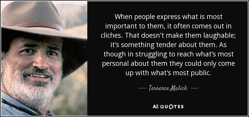 When people express what is most important to them, it often comes out in cliches. That doesn't make them laughable; it's something tender about them. As though in struggling to reach what's most personal about them they could only come up with what's most public. - Terrence Malick