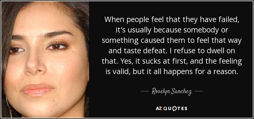 When people feel that they have failed, it's usually because somebody or something caused them to feel that way and taste defeat. I refuse to dwell on that. Yes, it sucks at first, and the feeling is valid, but it all happens for a reason. - Roselyn Sanchez