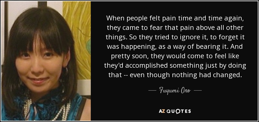 When people felt pain time and time again, they came to fear that pain above all other things. So they tried to ignore it, to forget it was happening, as a way of bearing it. And pretty soon, they would come to feel like they'd accomplished something just by doing that -- even though nothing had changed. - Fuyumi Ono
