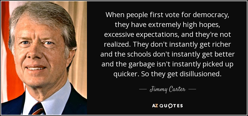 When people first vote for democracy, they have extremely high hopes, excessive expectations, and they're not realized. They don't instantly get richer and the schools don't instantly get better and the garbage isn't instantly picked up quicker. So they get disillusioned. - Jimmy Carter